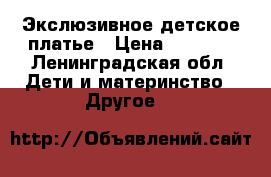 Экслюзивное детское платье › Цена ­ 1 500 - Ленинградская обл. Дети и материнство » Другое   